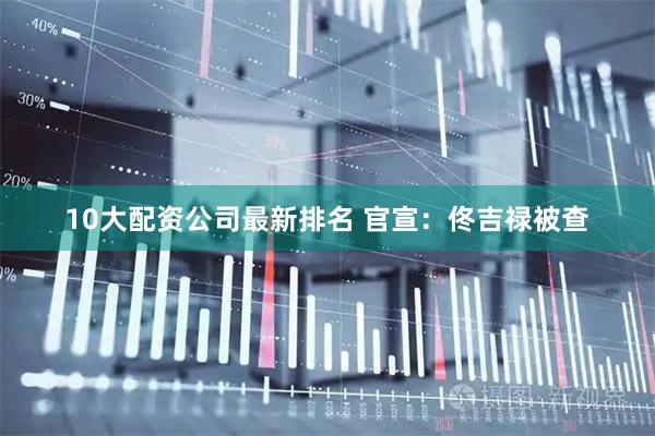 10大配资公司最新排名 官宣：佟吉禄被查