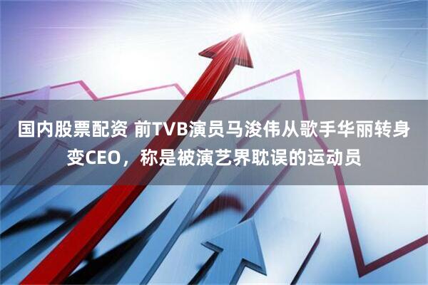 国内股票配资 前TVB演员马浚伟从歌手华丽转身变CEO，称是被演艺界耽误的运动员