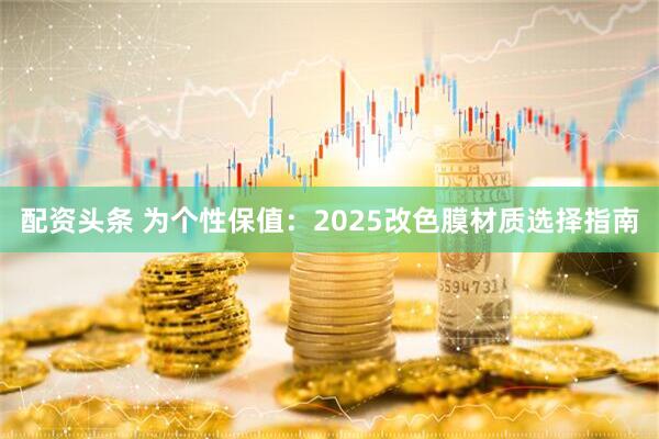配资头条 为个性保值：2025改色膜材质选择指南