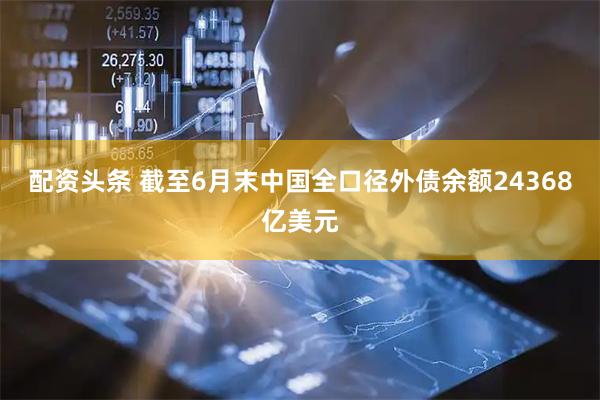 配资头条 截至6月末中国全口径外债余额24368亿美元