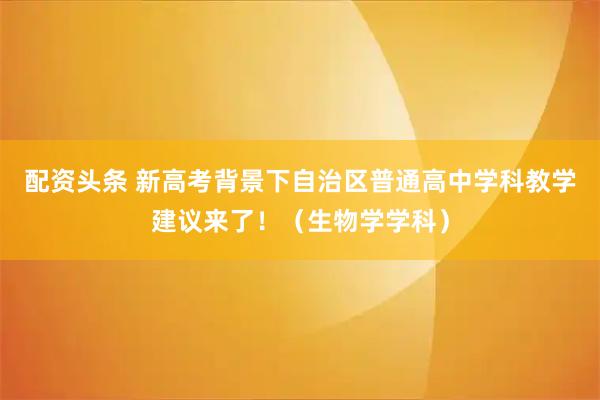 配资头条 新高考背景下自治区普通高中学科教学建议来了！（生物学学科）