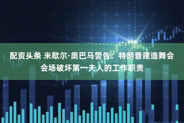 配资头条 米歇尔·奥巴马警告：特朗普建造舞会会场破坏第一夫人的工作职责