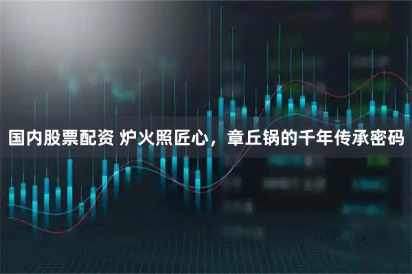 国内股票配资 炉火照匠心，章丘锅的千年传承密码