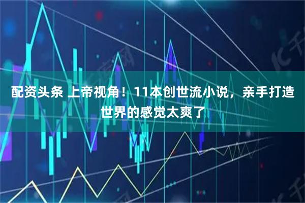 配资头条 上帝视角！11本创世流小说，亲手打造世界的感觉太爽了