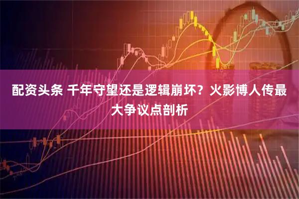 配资头条 千年守望还是逻辑崩坏？火影博人传最大争议点剖析