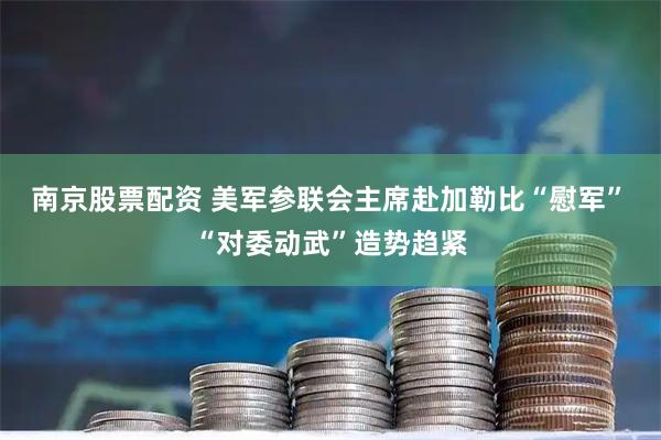 南京股票配资 美军参联会主席赴加勒比“慰军”　“对委动武”造势趋紧
