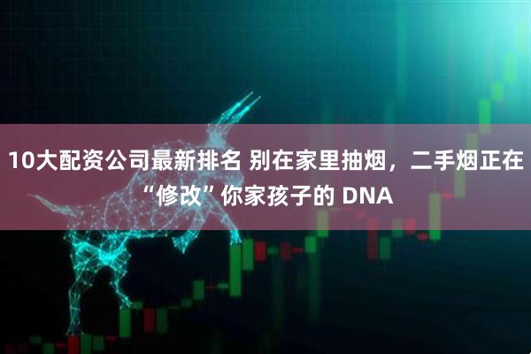 10大配资公司最新排名 别在家里抽烟，二手烟正在“修改”你家孩子的 DNA