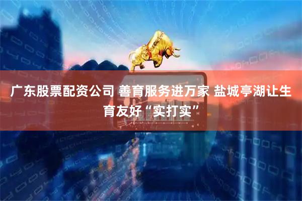广东股票配资公司 善育服务进万家 盐城亭湖让生育友好“实打实”