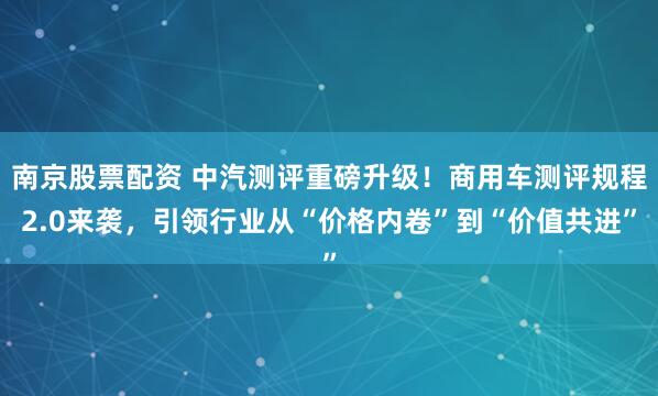 南京股票配资 中汽测评重磅升级！商用车测评规程2.0来袭，引领行业从“价格内卷”到“价值共进”