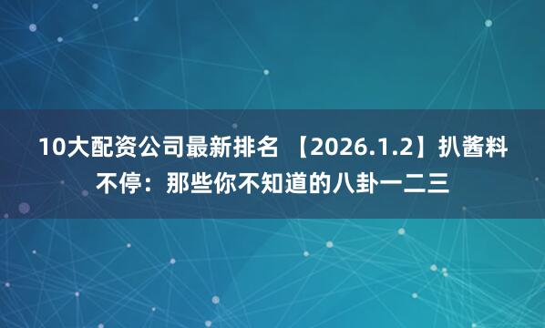10大配资公司最新排名 【2026.1.2】扒酱料不停：那些你不知道的八卦一二三