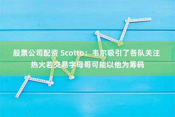股票公司配资 Scotto：韦尔吸引了各队关注 热火若交易字母哥可能以他为筹码