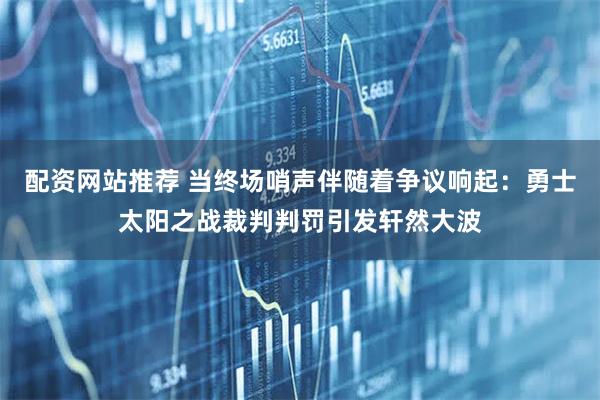 配资网站推荐 当终场哨声伴随着争议响起：勇士太阳之战裁判判罚引发轩然大波