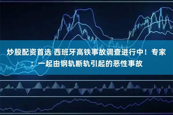 炒股配资首选 西班牙高铁事故调查进行中！专家：一起由钢轨断轨引起的恶性事故