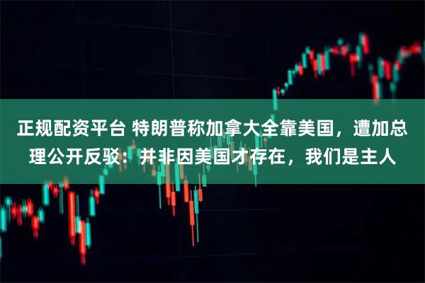 正规配资平台 特朗普称加拿大全靠美国，遭加总理公开反驳：并非因美国才存在，我们是主人