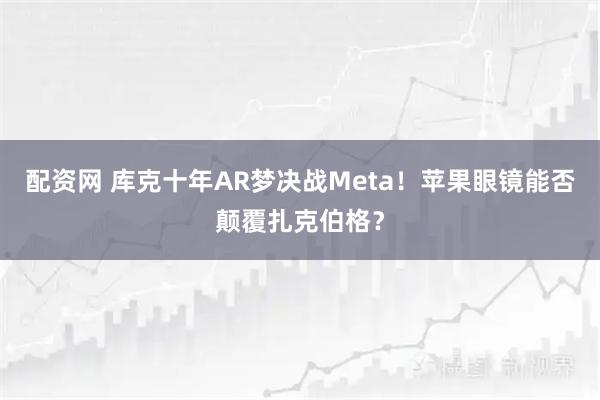配资网 库克十年AR梦决战Meta！苹果眼镜能否颠覆扎克伯格？