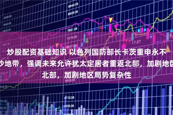 炒股配资基础知识 以色列国防部长卡茨重申永不完全撤出加沙地带，强调未来允许犹太定居者重返北部，加剧地区局势复杂性