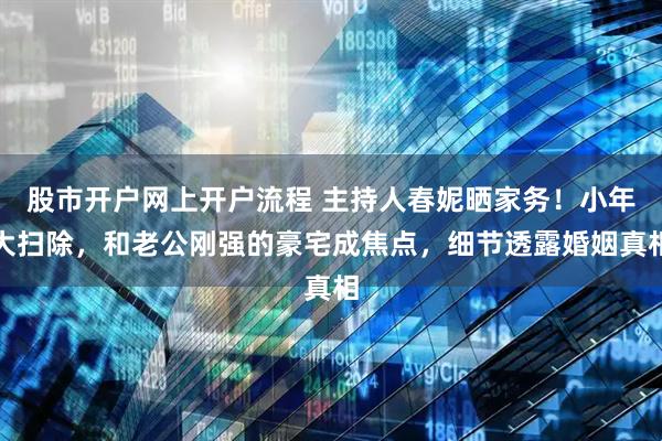 股市开户网上开户流程 主持人春妮晒家务！小年大扫除，和老公刚强的豪宅成焦点，细节透露婚姻真相