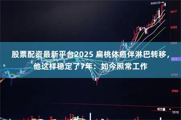 股票配资最新平台2025 扁桃体癌伴淋巴转移，他这样稳定了7年：如今照常工作