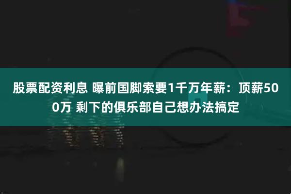 股票配资利息 曝前国脚索要1千万年薪：顶薪500万 剩下的俱乐部自己想办法搞定