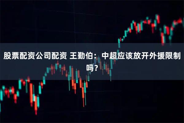 股票配资公司配资 王勤伯：中超应该放开外援限制吗？