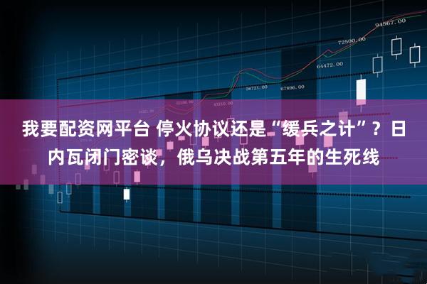 我要配资网平台 停火协议还是“缓兵之计”?日内瓦闭门密谈,俄乌决战第五年的生死线