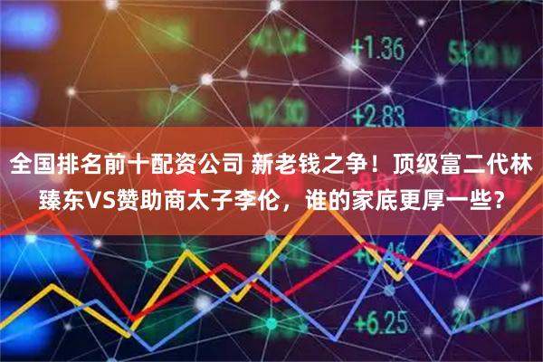 全国排名前十配资公司 新老钱之争!顶级富二代林臻东VS赞助商太子李伦,谁的家底更厚一些?