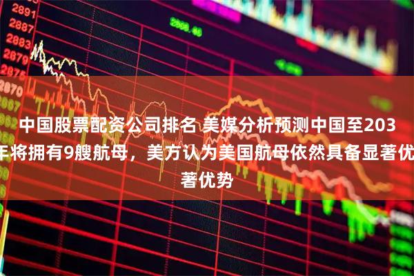 中国股票配资公司排名 美媒分析预测中国至2035年将拥有9艘航母，美方认为美国航母依然具备显著优势