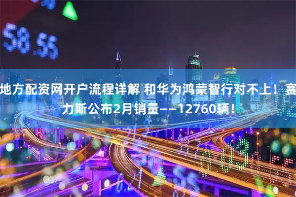 地方配资网开户流程详解 和华为鸿蒙智行对不上！赛力斯公布2月销量——12760辆！