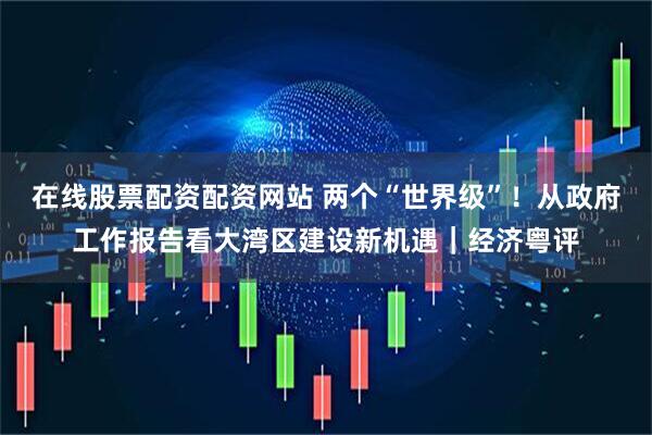 在线股票配资配资网站 两个“世界级”！从政府工作报告看大湾区建设新机遇｜经济粤评