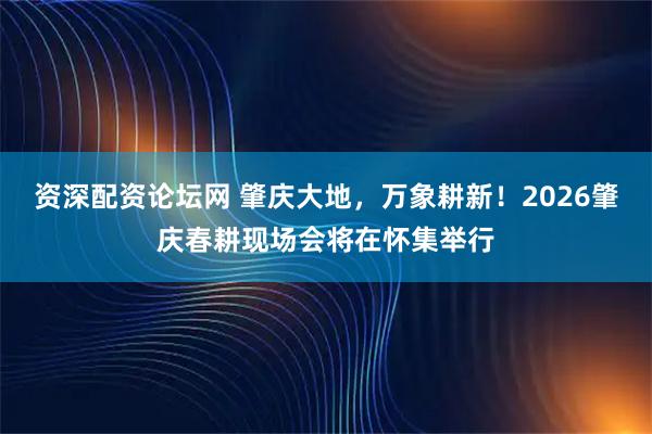 资深配资论坛网 肇庆大地，万象耕新！2026肇庆春耕现场会将在怀集举行
