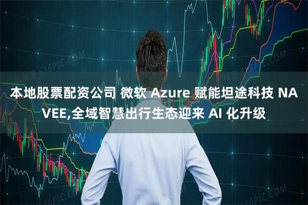 本地股票配资公司 微软 Azure 赋能坦途科技 NAVEE,全域智慧出行生态迎来 AI 化升级