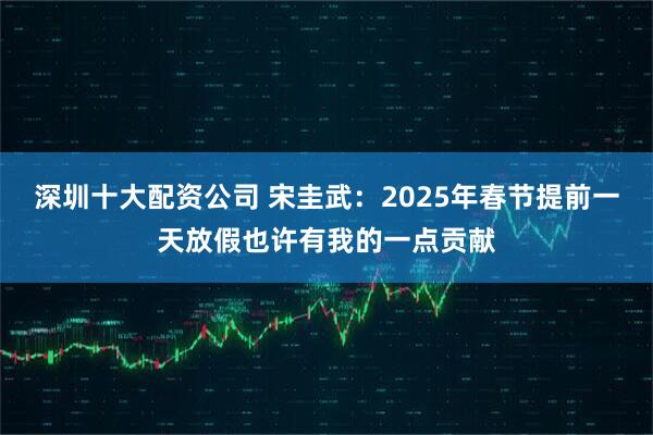 深圳十大配资公司 宋圭武：2025年春节提前一天放假也许有我的一点贡献