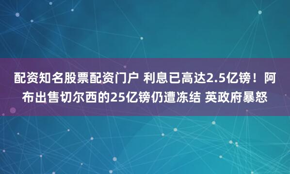 配资知名股票配资门户 利息已高达2.5亿镑！阿布出售切尔西的25亿镑仍遭冻结 英政府暴怒