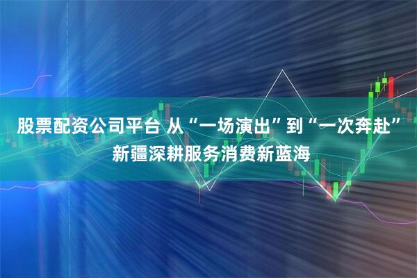 股票配资公司平台 从“一场演出”到“一次奔赴” 新疆深耕服务消费新蓝海