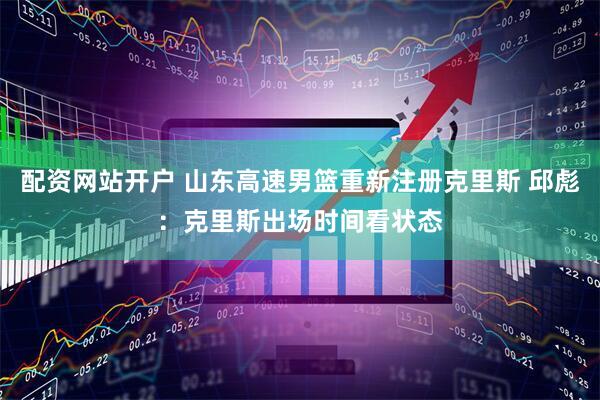 配资网站开户 山东高速男篮重新注册克里斯 邱彪：克里斯出场时间看状态