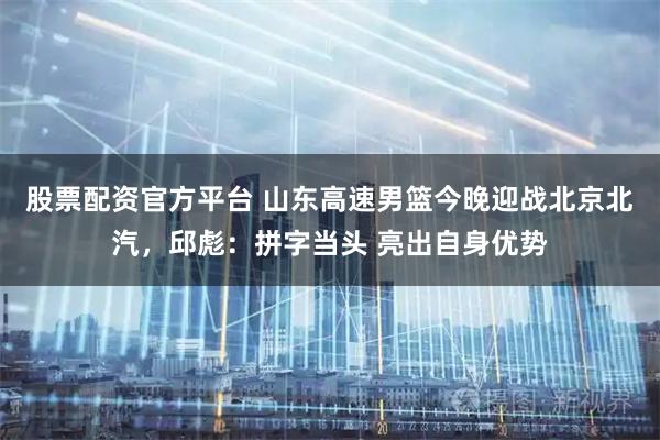 股票配资官方平台 山东高速男篮今晚迎战北京北汽，邱彪：拼字当头 亮出自身优势