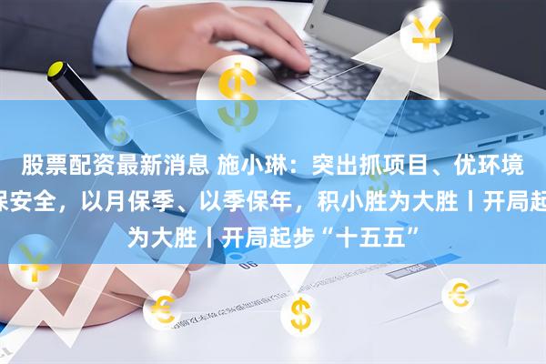 股票配资最新消息 施小琳：突出抓项目、优环境、促改革、保安全，以月保季、以季保年，积小胜为大胜丨开局起步“十五五”