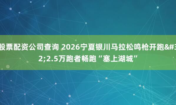 股票配资公司查询 2026宁夏银川马拉松鸣枪开跑 2.5万跑者畅跑“塞上湖城”