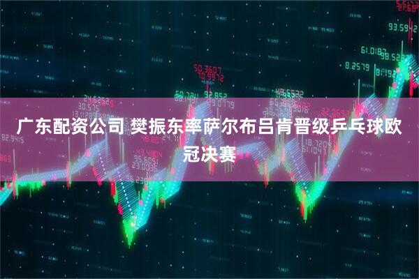 广东配资公司 樊振东率萨尔布吕肯晋级乒乓球欧冠决赛