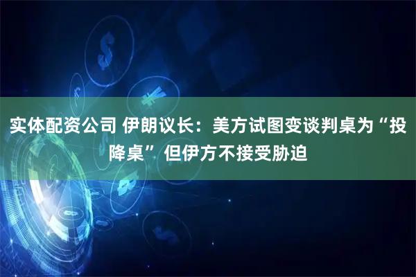 实体配资公司 伊朗议长：美方试图变谈判桌为“投降桌” 但伊方不接受胁迫