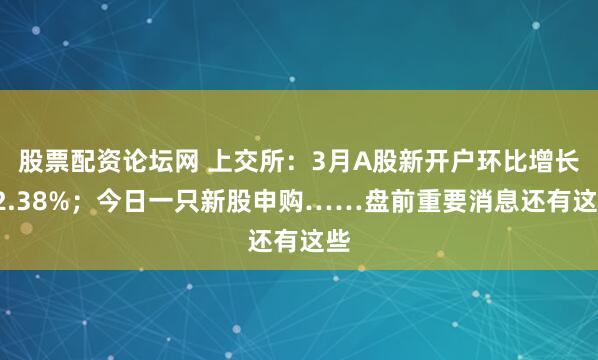 股票配资论坛网 上交所：3月A股新开户环比增长82.38%；今日一只新股申购……盘前重要消息还有这些