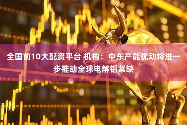 全国前10大配资平台 机构：中东产能扰动将进一步推动全球电解铝紧缺