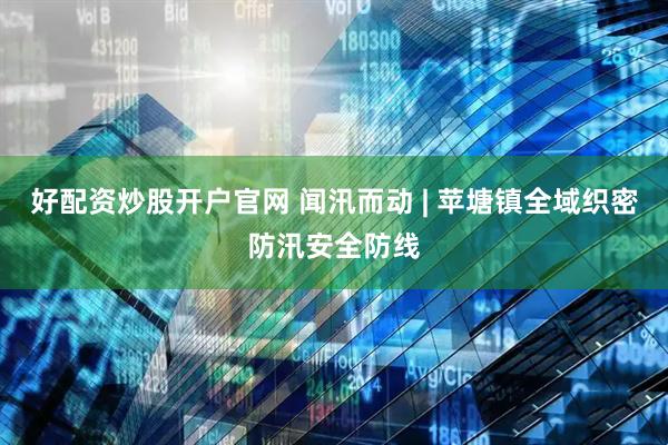 好配资炒股开户官网 闻汛而动 | 苹塘镇全域织密防汛安全防线