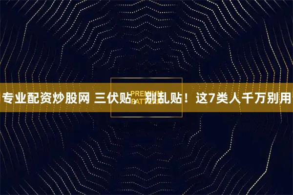 专业配资炒股网 三伏贴，别乱贴！这7类人千万别用