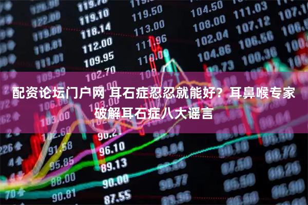 配资论坛门户网 耳石症忍忍就能好？耳鼻喉专家破解耳石症八大谣言