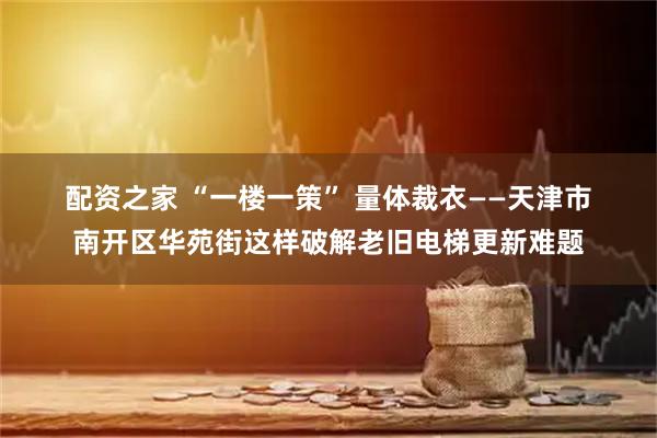 配资之家 “一楼一策” 量体裁衣——天津市南开区华苑街这样破解老旧电梯更新难题